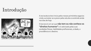 Introdução
A escravatura teve inicio pelos nossos primórdios egipcios
vindo a arrastar-se e piorar pelos séculos e existindo ainda
nos dias de hoje.
O escravo é um ser que não tem ou não conhece os
“direitos humanos” e é valorizado pelas suas
condições físicas, habilidades profissionais, a idade, a
procedência e o destino.
 