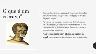 O que é um
escravo?
• É um ser humano que os seus direitos foram tomados
por um “proprietário”, por uma condição por meio da
força ou compra.
• Por norma um escravo é legalmente definido como
uma mercadoria, e o seu valor varia conforme as suas
condições físicas, habilidades profissionais, a idade, a
procedência e o destino.
• Não tem direito nem objeção pessoal ou
legal, e submetem-se as ordens do seu “proprietário”.
 