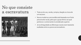 No que consiste
a escravatura • Trata-se do uso, venda, compra, doação ou troca de
um escravo.
• Na era moderna a escravidão está baseada num forte
preconceito racial, pelo que o grupo étnico ao qual
pertence o comerciante é considerado superior.
• Já na Antiguidade as diferenças raciais eram bastante
exaltadas entre os povos escravizadores.
 