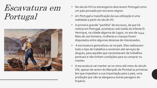 Escavatura em
Portugal
• No século XVI os estrangeiros descrevem Portugal como
um país povoado por escravos negros.
• em Portugal a massificação da sua utilização é uma
realidade a partir do século XV.
• A primeira grande “partilha” de escravos, de que há
notícia em Portugal, aconteceu sob tutela do Infante D.
Henrique, na cidade algarvia de Lagos, no ano de 1444.
Mais de 200 homens, mulheres e crianças foram
disputados entre algumas dezenas de interessados.
• A escravatura generalizou-se no país. Eles realizavam
todo o tipo de trabalhos e existiram até serviços de
aluguer, para aqueles que necessitavam de trabalhos
pontuais e não tinham condições para os comprar ou
manter.
• A escravatura vai manter-se no reino até meio do século
XIX, apesar de serem do Marquês de Pombal as primeiras
leis que impediam a sua importação para o país, uma
proibição que não se alargava a outras paragens do
Império.
 