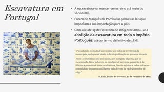 Escavatura em
Portugal
• A escravatura vai manter-se no reino até meio do
século XIX.
• Foram do Marquês de Pombal as primeiras leis que
impediam a sua importação para o país.
• Com a lei de 25 de Fevereiro de 1869 proclamou-se a
abolição da escravatura em todo o Império
Português, até ao termo definitivo de 1878.
 
