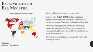 Escravatura na
Era Moderna
• A escravidão moderna está em toda parte.
• Existem mais de 1,5 milhões de pessoas que
trabalham em condições análogas à escravidão na
Europa, naAmérica do Norte, no Japão e na Austrália.
• A maior parte das pessoas vítimas da escravidão
moderna trabalha em indústrias como agricultura,
pesca, construção, confeção têxtil, mineração, serviços
e trabalho doméstico.
• Cerca de uma em cada cinco pessoas são vítimas de
exploração sexual.
Glossário:
análogas  semelhante
 