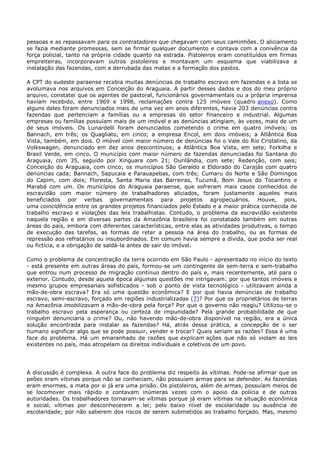 pessoas e as repassavam para os contratadores que chegavam com seus caminhões. O aliciamento
se fazia mediante promessas, sem se firmar qualquer documento e contava com a conivência da
força policial, tanto na própria cidade quanto na estrada. Pistoleiros eram constituídos em firmas
empreiteiras, incorporavam outros pistoleiros e montavam um esquema que viabilizava a
instalação das fazendas, com a derrubada das matas e a formação dos pastos.
A CPT do sudeste paraense recebia muitas denúncias de trabalho escravo em fazendas e a lista se
avolumava nos arquivos em Conceição do Araguaia. A partir desses dados e dos do meu próprio
arquivo, constatei que os agentes de pastoral, funcionários governamentais ou a própria imprensa
haviam recebido, entre 1969 e 1998, reclamações contra 125 imóveis (quadro anexo). Como
alguns deles foram denunciados mais de uma vez em anos diferentes, havia 203 denúncias contra
fazendas que pertenciam a famílias ou a empresas do setor financeiro e industrial. Algumas
empresas ou famílias possuíam mais de um imóvel e as denúncias atingiam, às vezes, mais de um
de seus imóveis. Os Lunardelli foram denunciados cometendo o crime em quatro imóveis; os
Bannach, em três; os Quagliato, em cinco; a empresa Encol, em dois imóveis; a Atlântica Boa
Vista, também, em dois. O imóvel com maior número de denúncias foi o Vale do Rio Cristalino, da
Volkswagen, denunciado em dez anos descontínuos; a Atlântica Boa Vista, em sete; Forkilha e
Brasil Verde, em cinco. O município com maior número de fazendas denunciadas foi Santana do
Araguaia, com 35, seguido por Xinguara com 21; Ourilândia, com sete; Redenção, com seis;
Conceição do Araguaia, com cinco; os municípios São Geraldo e Eldorado do Carajás com quatro
denúncias cada; Bannach, Sapucaia e Parauapebas, com três; Cumaru do Norte e São Domingos
do Capim, com dois; Floresta, Santa Maria das Barreiras, Tucumã, Bom Jesus do Tocantins e
Marabá com um. Os municípios do Araguaia paraense, que sofreram mais casos conhecidos de
escravidão com maior número de trabalhadores aliciados, foram justamente aqueles mais
beneficiados por verbas governamentais para projetos agropecuários. Houve, pois,
uma coincidência entre os grandes projetos financiados pelo Estado e a maior prática conhecida de
trabalho escravo e violações das leis trabalhistas. Contudo, o problema da escravidão existente
naquela região e em diversas partes da Amazônia brasileira foi constatado também em outras
áreas do país, embora com diferentes características, entre elas as atividades produtivas, o tempo
de execução das tarefas, as formas de reter a pessoa na área do trabalho, ou as formas de
repressão aos refratários ou insubordinados. Em comum havia sempre a dívida, que podia ser real
ou fictícia, e a obrigação de saldá-la antes de sair do imóvel.
Como o problema de concentração da terra ocorrido em São Paulo - apresentado no início do texto
- está presente em outras áreas do país, formou-se um contingente de sem-terra e sem-trabalho
que entrou num processo de migração contínuo dentro do país e, mais recentemente, até para o
exterior. Contudo, desde aquela época algumas questões me intrigavam: por que tantos imóveis e
mesmo grupos empresariais sofisticados - sob o ponto de vista tecnológico - utilizavam ainda a
mão-de-obra escrava? Era só uma questão econômica? E por que havia denúncias de trabalho
escravo, semi-escravo, forçado em regiões industrializadas (7)? Por que os proprietários de terras
na Amazônia imobilizavam a mão-de-obra pela força? Por que o governo não reagiu? Utilizou-se o
trabalho escravo pela esperança ou certeza de impunidade? Pela grande probabilidade de que
ninguém denunciaria o crime? Ou, não havendo mão-de-obra disponível na região, era a única
solução encontrada para instalar as fazendas? Há, atrás dessa prática, a concepção de o ser
humano significar algo que se pode possuir, vender e trocar? Quais seriam as razões? Essa é uma
face do problema. Há um emaranhado de razões que explicam ações que não só violam as leis
existentes no país, mas atropelam os direitos individuais e coletivos de um povo.
A discussão é complexa. A outra face do problema diz respeito às vítimas. Pode-se afirmar que os
peões eram vítimas porque não se conheciam, não possuíam armas para se defender. As fazendas
eram enormes, a mata por si já era uma prisão. Os pistoleiros, além de armas, possuíam meios de
se locomover mais rápido e contavam inúmeras vezes com o apoio da polícia e de outras
autoridades. Os trabalhadores tornaram-se vítimas porque já eram vítimas na situação econômica
e social, vítimas por desconhecerem a lei; pelo baixo nível de escolaridade ou ausência de
escolaridade; por não saberem dos riscos de serem submetidos ao trabalho forçado. Mas, mesmo
 