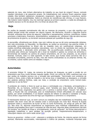 sabendo do risco, eles tinham alternativa de trabalho no seu local de origem? Houve, contudo
reações individuais e de pequenos grupos. Os trabalhadores nem sempre foram passivos nessa
relação. Eles também sabotaram, escaparam, enganaram. Agiram segundo a conjuntura, dentro
de suas pequenas possibilidades. Sobre as chances de resistências das vítimas, e o que fizeram,
não tratarei neste trabalho. Vou me restringir apenas ao primeiro aspecto: a razão da utilização do
trabalho escravo no fim do século XX e no limiar do século XXI.
Hoje
As razões do passado normalmente não são as mesmas do presente, o que não significa que
razões antigas ainda não existam em alguns lugares. Na Alemanha, durante a Segunda Guerra
Mundial, empresas dos ramos de seguros, máquinas e equipamentos, química, cosméticos, metais
preciosos e siderúrgico, financeiro, automobilístico, autopeças etc. utilizaram mão-de-obra escrava
de prisioneiros de guerra, ou tornaram escravas pessoas por questões de raça (8).
A escravidão, oficialmente por dívida, mas com indícios de que se dá como perseguição religiosa,
tem sido encontrada no Paquistão; na Mauritânia, as razões se encontram nas guerras tribais. A
escravidão contemporânea no Brasil não se respalda mais em justificativas religiosas, em
noções científicas elaboradas porsábios naturalistas, nem no direito de reembolso dos custos de
uma guerra justa e declarada entre príncipes. Ela se justifica pela existência de uma dívida,
contraída pela vítima por transporte até o local do trabalho e gastos na compra de alimentos e
ferramentas de trabalho na cantina do próprio empreiteiro, de um seu preposto, ou da própria
fazenda. Contudo, esse é o lado aparente. O lado visível, que muitas vezes convence não só a
sociedade circundante, próxima ao fato, mas até mesmo sindicalistas ou as próprias vítimas. Há,
no entanto, outras razões como as tratadas a seguir.
Autoridades
O promotor Eliézer M. Lopes, da comarca de Santana do Araguaia, ao pedir a prisão de um
empreiteiro que ficou muito famoso naquela região, Chicô, em junho de 1993, explicava que uma
das razões do trabalho escravo era a omissão das autoridades: "Germinado num ambiente de
miséria e fome, onde a falta de trabalho e de terras leva o trabalhador ao desespero, a omissão
dos poderes públicos fertiliza, cada vez mais, a condição do empreiteiro como homem-todo-
poderoso no sul do Pará."
O ambiente de miséria e fome no qual se dava a contratação era o Nordeste, principalmente o
Maranhão. Ali, os homens, conforme Lopes, eram "atraídos por boas ofertas de trabalho e,
chegando ao local, enganados nos gastos com a cantina e acertos finais", ficavam "em débito".
Aliás, a fraude não era complicada, pois os trabalhadores tinham dificuldade em calcular seus
gastos, por serem analfabetos. E se fossem capazes de refazer os cálculos e constatar a fraude,
havia ainda o argumento da arma de fogo que respaldava o cantineiro e o empreiteiro.
É interessante observar que, se eram comuns as violações das leis trabalhistas na Amazônia, elas
também não eram raras até em estados onde a comunicação era mais fácil. Moreira & Duarte
alertaram sobre o mecanismo de burlar as leis no norte fluminense, em artigo de julho de 1981
(9). Nos anos 70, algumas empreiteiras se organizaram para mobilizar trabalhadores para as
grandes propriedades para suprir a escassez de mão-de-obra. Algumas delas coordenaram até dois
mil homens "em tarefas de limpa e, principalmente, corte de canaviais". As firmas descumpriam a
legislação trabalhista e, para escapar da punição judicial, freqüentemente desapareciam, e
ressurgiam depois com outra razão social (10).
Nunca os governos - militar e civil - atacaram o problema de frente. No máximo agiram de forma
pontual, libertando escravizados, interceptando o tráfico de pessoas, multando empresas pela
 