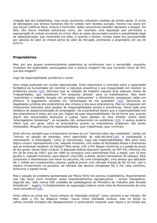 violação das leis trabalhistas, mas muito raramente utilizaram medidas de direito penal. O crime
de desrespeito aos direitos humanos não foi coibido nem recebeu punição, mesmo nos casos em
que houve violência física, tortura e homicídio. Ações preventivas também deixaram a desejar. De
fato, não houve medidas estruturais como, por exemplo, uma legislação que permitisse a
expropriação do imóvel envolvido no crime. Para os casos denunciados existia a possibilidade legal
da desapropriação, que raramente era feita; e quando a faziam, muitas vezes era acompanhada
por cálculos do valor do imóvel acima do valor do mercado, premiando o proprietário em vez de
puni-lo.
Proprietários
Mas, por que grupos economicamente poderosos se envolveram com a escravidão, enquanto
investiam em publicidade, preocupados com a própria imagem? Por que correram riscos de ferir
sua boa imagem?
Fugir da responsabilidade econômica e social
Num artigo publicado em revista especializada, Porto estranhava o contraste entre a capacidade
fantástica da humanidade em dominar a natureza amazônica e sua incapacidade em resolver os
problemas sociais (11). Afirmava que as relações de trabalho naquela área estavam cheias de
irregularidades, que resultavam "em prejuízos atrozes" para os trabalhadores. Eles eram
"submetidos a trabalho forçado em jornadas extenuantes" e dificilmente conseguiam saldo em
dinheiro. O pagamento consistia em "alimentação de má qualidade" (12). Denunciou as
ilegalidades jurídicas dos proprietários dos imóveis e dos seus empreiteiros. Eles se refugiavam em
mecanismos tortuosos para escapar às responsabilidades sociais e econômicas. Havia toda uma
tentativa de despersonalização do empregador. Os proprietários diziam que a responsabilidade era
dos empreiteiros e estes, por sua vez, fugiam de suas responsabilidades. De tal forma que, quando
algum dos escravizados alcançava a justiça "para pleitear os seus direitos contra estes
'empregadores fantasmas"', os acusados não compareciam às audiências (13). A autora poderia
inferir que, em geral, tanto os proprietários quanto os empreiteiros acabavam não sendo
molestados. Ninguém assumia responsabilidades, quer trabalhistas, quer criminais.
Porto afirmou também que o empreiteiro tornava-se um "marchan-deur des misérables", sendo um
"intruso na relação de emprego, mero agenciador de mão-de-obra"(14). A constatação é
interessante. O empregador, como já mencionado, fugia das responsabilidades. Não seria mais
lógico cumprir rigorosamente a lei, naquele momento, com todas as facilidades fiscais e financeiras
que as empresas recebiam do Estado? Mais tarde, com o fim desses incentivos e a queda do preço
do boi gordo, talvez fosse inviável. O deputado federal Geovanni Queirós, do PDT-PA, informou-me
em 28 de maio de 1997, que em 1980 se comprava uma caminhonete D10, a diesel, com 25 bois
gordos e, naquele momento, para adquirir uma D20, a diesel, seriam necessárias 90 cabeças. Para
comprovar o desinteresse que havia na pecuária, fez uma comparação: uma pessoa que aplicasse
R$ 1 milhão em investimentos urbanos, poderia prever uma retirada mensal de R$ 10 mil; com o
mesmo investimento na pecuária, tal retirada não deveria ultrapassar R$ 2 mil, caso contrário,
diminuiria o capital inicial.
Mas a solução do problema apresentada por Mayla Porto me pareceu insatisfatória. Argumentando
que não havia como fiscalizar esses empreendimentos agropecuários - seriam necessários,
segundo ela, "pelo menos 500 unidades de subdelegacias do Ministério do Trabalho pela floresta
Amazônica" - sugeriu "o fortalecimento da negociação coletiva como meio de florescimento de uma
nova consciência"(15).
Porto referiu-se ainda aos "novos tempos de 'liberdade sindical'" como caminho a ser trilhado. De
fato, após o fim da ditadura militar, houve maior liberdade sindical, mas no Norte os
velhos coronéis armados não desapareceram e continuaram impondo suas regras e os limites aos
 