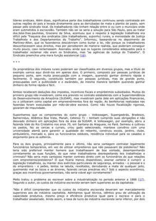 líderes sindicais. Além disso, significativa parte dos trabalhadores continuou sendo contratada em
outras regiões do país e levada diretamente para as derrubadas de mata e plantio de pasto, sem
passar pelo sindicato local. Os trabalhadores não tinham relação entre si ou com o município onde
eram submetidos à escravidão. Também não sei se seria a solução para São Paulo, pois ao tratar
dos bóia-frias paulistas, Graziano da Silva, acentuou que o respeito à legislação trabalhista era
difícil pela "fraqueza dos sindicatos (dos trabalhadores, suponho) rurais, a morosidade da Justiça
Trabalhista e dos Departamentos do Trabalho". Informou, baseando-se no depoimento de
Martinez-Allier, que os fazendeiros descobriram como burlar a lei, não porque os trabalhadores
desconhecessem seus direitos, mas por perceberem de maneira realista, que poderiam conseguir
muito pouco, caso reclamassem. Assinalou ainda que os lugares considerados adequados para o
trabalhador reclamar não eram os Sindicatos, mas "as agências de Justiça do Trabalho". O
Sindicato preenchia uma mera função assistencial (16).
* * *
Os proprietários dos imóveis rurais poderiam ser classificados em diversos grupos, mas a título de
exemplo vamos aqui dividi-los em apenas dois. O primeiro, composto por pessoas jurídicas de
pequeno porte, sem muita preocupação com a imagem, querendo ganhar dinheiro rápida e
facilmente. O segundo, constituído também por pessoas jurídicas, mas de grande porte,
preocupadas com a publicidade e o escândalo, da mesma maneira também querendo ganhar
dinheiro de forma rápida e fácil.
Ambos receberam deduções dos impostos, incentivos fiscais e empréstimos subsidiados. Muitos do
primeiro grupo não investiram, como era previsto no contrato estabelecido com a Superintendência
do Desenvolvimento da Amazônia (SUDAM), mas investiram parte dele em aplicações financeiras,
ou o utilizaram como capital em empreendimentos fora da região. As benfeitorias realizadas nas
fazendas foram executadas por mão-de-obra escrava. Como não houve fiscalização rigorosa,
gozaram de impunidade.
Suponhamos que os componentes do outro grupo - Volkswagen, Supergasbrás, Bradesco,
Bamerindus, Atlântica Boa Vista, Manah, Cetenco Tc - tenham cumprido suas obrigações e não
desviado dinheiro em aplicações fora da área da SUDAM. A Volkswagen, por exemplo, abriu a
fazenda Vale do Rio Cristalino nos anos 70, em Santana do Araguaia, no Pará. Semeou e cultivou
os pastos, fez as cercas e currais, criou gado selecionado, manteve convênio com uma
universidade alemã para garantir a qualidade do rebanho, construiu escola, jardins, clube,
ambulatório, mercado e, para os funcionários estáveis, residência individual para os casados e
alojamento para os solteiros.
Para os dois grupos, principalmente para o último, não seria vantagem contratar legalmente
funcionários temporários, em vez de utilizar empreiteiros que não passavam de pistoleiros? Não
teria sido preferível manter homens que trabalhassem de boa vontade, desempenhando
corretamente as suas funções, do que reter trabalhadores desrespeitando leis trabalhistas e
criminais? Não seria mais vantajoso manter contrato direto com os funcionários do que relações
com empreiteiros/pistoleiros? O que ficaria menos dispendioso, assinar carteira e cumprir a
legislação trabalhista, ou manter dois exércitos particulares de segurança, armados - o pessoal e o
do empreiteiro - e peões, lentos na labuta, revoltados, derrubando a mata de qualquer jeito,
queimando mal os tocos e as árvores, fazendo cercas precárias etc.? Sob o aspecto econômico,
graças aos incentivos governamentais, não seria viável agir corretamente?
Mello tratou o problema ao escrever sobre a industrialização no período anterior a 1888 (17).
Segundo o autor, os custos da indústria escravista seriam bem superiores ao da capitalista:
"Não é difícil compreender que os custos da indústria escravista deveriam ser marcadamente
superiores aos da indústria capitalista. Admitamos igual técnica, idêntico grau de utilização da
capacidade produtiva, mesmo preço e eficiência produtiva igual para o escravo e para o
trabalhador assalariado. Ainda assim, a taxa de lucro da indústria escravista seria inferior, por dois
 