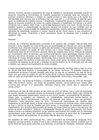 motivos. Primeiro, porque o pagamento da força de trabalho é inteiramente adiantado quando há
escravos, enquanto a remuneração do trabalho assalariado é realizada após seu consumo no
processo produtivo. Ademais, a rotação do capital variável é mais rápida que a do capital fixo
representado pelo escravo, que se distingue por sua 'vida útil'. (...) No entanto, é absurdo supor
iguais as eficiências do trabalho escravo e assalariado. Inicialmente, porque o trabalho escravo se
ajusta ao processo produtivo às custas de coação, enquanto o trabalhador livre tende a se sentir
retribuído com o salário. Além disso, a escravidão bloqueava tanto uma maior divisão técnica do
trabalho, quanto a especialização do escravo, porque era próprio de sua condição que se
mantivesse 'res'. A produtividade do trabalhador assalariado, mesmo admitindo idênticas técnicas,
utilização da capacidade produtiva e preços, haveria de ser muito maior, o que acresceria o
diferencial de custos. Finalmente, o fosso aumentaria devido às despesas com o trabalho de
vigilância" (18).
Escassez
Contudo, se a empresa agropecuária cumprisse a lei, poderia não conseguir mão-de-obra para
executar o árduo trabalho em suas terras, pois as possibilidades de inserção em outras atividades
econômicas mais atraentes tirariam os peões das derrubadas e das limpezas dos pastos. Centenas
de garimpos surgiam na região. O mais famoso era o Serra Pelada, que chegou a absorver
diretamente mais de 60 mil homens, gerando oferta de trabalho para outros milhares de pessoas
em Curionópolis. Além do garimpo, que exercia forte fascínio sobre populações inteiras, havia o
chamariz das terras devolutas ou de titulação precária. Essas terras atraíam famílias e pessoas
individuais às matas, abrindo picadas, demarcando lotes e fazendo benfeitorias. Elas se tornavam
posseiras, apesar dos conflitos e lutas pela terra. Havia ainda outras atividades para esses peões:
o comércio da madeira, as serrarias, o emprego no serviço público ou na construção civil nas vilas
e cidades, que nasciam acompanhando as novas estradas.
O bispo escravagista Azeredo Coutinho, constatando algo parecido, escreveu sobre o fato no início
do século XIX para explicar a necessidade de se utilizar escravos: "O trabalho exposto às
inclemências do tempo é sempre obrigado pela força, ou seja de um estranho, ou seja da fome;
daqui vem que entre as nações em que há muitas terras e poucos habitantes relativamente, onde
cada um pode ser proprietário de terras, se acha estabelecida, como justa a escravidão" (19).
Repete-se hoje, nas áreas de fronteira, o problema levantado pelo decreto de 1761 em Portugal?
Falta mão-de-obra? Temos, nas áreas de ocupação recente, novas colônias sem braços para
a cultura das terras? E a escravidão, ressurgiu mesmo indo contra leis e costumes de
outras cortes?
O fenômeno da falta de mão-de-obra se deu tanto no início do século, com o surto de exploração
do caucho, quanto na ocupação recente da Amazônia, a partir do governo Médici (20). Devido às
suas largas extensões despovoadas, buscou-se em outras regiões - principalmente no Nordeste -
braços para o trabalho. Ao chegarem, os trabalhadores descobriam outras formas de
sobrevivência. Muitos abandonavam o serviço nas fazendas para tentar a sorte nos garimpos.
Ocupavam, como posseiros, lotes de terra. Tornavam-se exploradores de madeira para
madeireiras ou serrarias. Assim, a dívida surgiu como mecanismo de controle social, como maneira
de fixar o homem ao local do trabalho por certo tempo. A necessidade de expressivo número de
trabalhadores "por períodos determinados de tempo, em áreas pioneiras onde a mão-de-obra não
existia na escala necessária", produziu a "imobilização" forçada de gente. Os posseiros, "por terem
acesso à terra e ao trabalho autônomo, ou por estarem eles mesmos em conflito com os interesses
representados pelos donos dos empreendimentos, se recusavam a servir-lhes de empregados"
(21). Para resolver tais problemas, foi recrutada mão-de-obra fora da região.
Em setembro de 1995, entrevistando M.L., velho empreiteiro de Conceição do Araguaia, Pará,
perguntei por que durante os anos 70 ele ia até o Paraná para recrutar homens. Explicou que no
sul do Pará não havia gente suficiente, e as fazendas, no período de instalação, utilizavam milhares
 