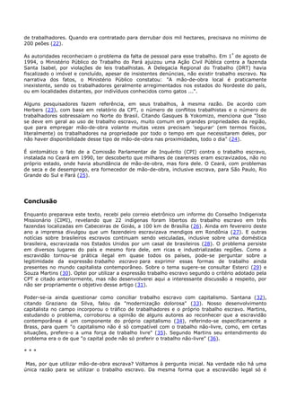 de trabalhadores. Quando era contratado para derrubar dois mil hectares, precisava no mínimo de
200 peões (22).
As autoridades reconheciam o problema da falta de pessoal para esse trabalho. Em 1º
de agosto de
1994, o Ministério Público do Trabalho do Pará ajuizou uma Ação Civil Pública contra a fazenda
Santa Isabel, por violações de leis trabalhistas. A Delegacia Regional do Trabalho (DRT) havia
fiscalizado o imóvel e concluído, apesar de insistentes denúncias, não existir trabalho escravo. Na
narrativa dos fatos, o Ministério Público constatou: "A mão-de-obra local é praticamente
inexistente, sendo os trabalhadores geralmente arregimentados nos estados do Nordeste do país,
ou em localidades distantes, por indivíduos conhecidos como gatos ...".
Alguns pesquisadores fazem referência, em seus trabalhos, à mesma razão. De acordo com
Herbers (23), com base em relatório da CPT, o número de conflitos trabalhistas e o número de
trabalhadores sobressaíam no Norte do Brasil. Citando Gasques & Yokomizo, menciona que "Isso
se deve em geral ao uso de trabalho escravo, muito comum em grandes propriedades da região,
que para empregar mão-de-obra volante muitas vezes precisam 'segurar' (em termos físicos,
literalmente) os trabalhadores na propriedade por todo o tempo em que necessitarem deles, por
não haver disponibilidade desse tipo de mão-de-obra nas proximidades, todo o dia" (24).
É sintomático o fato de a Comissão Parlamentar de Inquérito (CPI) contra o trabalho escravo,
instalada no Ceará em 1990, ter descoberto que milhares de cearenses eram escravizados, não no
próprio estado, onde havia abundância de mão-de-obra, mas fora dele. O Ceará, com problemas
de seca e de desemprego, era fornecedor de mão-de-obra, inclusive escrava, para São Paulo, Rio
Grande do Sul e Pará (25).
Conclusão
Enquanto preparava este texto, recebi pelo correio eletrônico um informe do Conselho Indigenista
Missionário (CIMI), revelando que 22 indígenas foram libertos do trabalho escravo em três
fazendas localizadas em Cabeceiras de Goiás, a 100 km de Brasília (26). Ainda em fevereiro deste
ano a imprensa divulgou que um fazendeiro escravizava mendigos em Rondônia (27). E outras
notícias sobre brasileiros escravos continuam sendo veiculadas, inclusive sobre uma doméstica
brasileira, escravizada nos Estados Unidos por um casal de brasileiros (28). O problema persiste
em diversos lugares do país e mesmo fora dele, em ricas e industrializadas regiões. Como a
escravidão tornou-se prática ilegal em quase todos os países, pode-se perguntar sobre a
legitimidade da expressão trabalho escravo para exprimir essas formas de trabalho ainda
presentes no mundo capitalista contemporâneo. Sobre o tema sugere-se consultar Esterci (29) e
Souza Martins (30). Optei por utilizar a expressão trabalho escravo segundo o critério adotado pela
CPT e citado anteriormente, mas não desenvolverei aqui a interessante discussão a respeito, por
não ser propriamente o objetivo desse artigo (31).
Poder-se-ia ainda questionar como conciliar trabalho escravo com capitalismo. Santana (32),
citando Graziano da Silva, falou da "modernização dolorosa" (33). Nosso desenvolvimento
capitalista no campo incorporou o tráfico de trabalhadores e o próprio trabalho escravo. Martins,
estudando o problema, corroborou a opinião de alguns autores ao reconhecer que a escravidão
contemporânea é um componente do próprio capitalismo (34), referindo-se especificamente a
Brass, para quem "o capitalismo não é só compatível com o trabalho não-livre, como, em certas
situações, prefere-o a uma força de trabalho livre" (35). Segundo Martins seu entendimento do
problema era o de que "o capital pode não só preferir o trabalho não-livre" (36).
* * *
Mas, por que utilizar mão-de-obra escrava? Voltamos à pergunta inicial. Na verdade não há uma
única razão para se utilizar o trabalho escravo. Da mesma forma que a escravidão legal só é
 