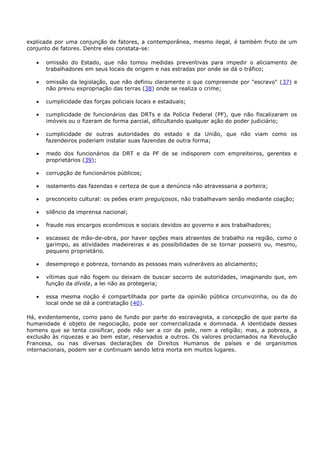 explicada por uma conjunção de fatores, a contemporânea, mesmo ilegal, é também fruto de um
conjunto de fatores. Dentre eles constata-se:
omissão do Estado, que não tomou medidas preventivas para impedir o aliciamento de
trabalhadores em seus locais de origem e nas estradas por onde se dá o tráfico;
omissão da legislação, que não definiu claramente o que compreende por "escravo" (37) e
não previu expropriação das terras (38) onde se realiza o crime;
cumplicidade das forças policiais locais e estaduais;
cumplicidade de funcionários das DRTs e da Polícia Federal (PF), que não fiscalizaram os
imóveis ou o fizeram de forma parcial, dificultando qualquer ação do poder judiciário;
cumplicidade de outras autoridades do estado e da União, que não viam como os
fazendeiros poderiam instalar suas fazendas de outra forma;
medo dos funcionários da DRT e da PF de se indisporem com empreiteiros, gerentes e
proprietários (39);
corrupção de funcionários públicos;
isolamento das fazendas e certeza de que a denúncia não atravessaria a porteira;
preconceito cultural: os peões eram preguiçosos, não trabalhavam senão mediante coação;
silêncio da imprensa nacional;
fraude nos encargos econômicos e sociais devidos ao governo e aos trabalhadores;
escassez de mão-de-obra, por haver opções mais atraentes de trabalho na região, como o
garimpo, as atividades madeireiras e as possibilidades de se tornar posseiro ou, mesmo,
pequeno proprietário.
desemprego e pobreza, tornando as pessoas mais vulneráveis ao aliciamento;
vítimas que não fogem ou deixam de buscar socorro de autoridades, imaginando que, em
função da dívida, a lei não as protegeria;
essa mesma noção é compartilhada por parte da opinião pública circunvizinha, ou da do
local onde se dá a contratação (40).
Há, evidentemente, como pano de fundo por parte do escravagista, a concepção de que parte da
humanidade é objeto de negociação, pode ser comercializada e dominada. A identidade desses
homens que se tenta coisificar, pode não ser a cor da pele, nem a religião; mas, a pobreza, a
exclusão às riquezas e ao bem estar, reservados a outros. Os valores proclamados na Revolução
Francesa, ou nas diversas declarações de Direitos Humanos de países e de organismos
internacionais, podem ser e continuam sendo letra morta em muitos lugares.
 