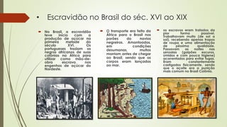 • Escravidão no Brasil do séc. XVI ao XIX
 No Brasil, a escravidão
teve início com a
produção de açúcar na
primeira metade do
século XVI. Os
portugueses traziam os
negros africanos de suas
colônias na África para
utilizar como mão-de-
obra escrava nos
engenhos de açúcar do
Nordeste.
 O transporte era feito da
África para o Brasil nos
porões do navios
negreiros. Amontoados,
em condições
desumanas, muitos
morriam antes de chegar
ao Brasil, sendo que os
corpos eram lançados
ao mar.
 os escravos eram tratados da
pior forma possível.
Trabalhavam muito (de sol a
sol), recebendo apenas trapos
de roupa e uma alimentação
de péssima qualidade.
Passavam as noites nas
senzalas (galpões escuros,
úmidos e com pouca higiene)
acorrentados para evitar fugas.
Eram constantemente
castigados fisicamente, sendo
que o açoite era a punição
mais comum no Brasil Colônia.
 