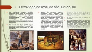 • Escravidão no Brasil do séc. XVI ao XIX
 As mulheres negras também
sofreram muito com a escravidão,
embora os senhores de engenho
utilizassem esta mão-de-obra,
principalmente, para trabalhos
domésticos. Cozinheiras,
arrumadeiras e até mesmo amas de
leite foram comuns naqueles tempos
da colônia.
 No Século do Ouro (XVIII) alguns
escravos conseguiam comprar sua
liberdade após adquirirem a carta
de alforria.
 grupos de escravos fugiam,
formando nas florestas os
famosos quilombos. Estes, eram
comunidades bem organizadas,
onde os integrantes viviam em
liberdade, através de uma
organização comunitária aos
moldes do que existia na África.
Nos quilombos, podiam praticar
sua cultura, falar sua língua e
exercer seus rituais religiosos. O
mais famoso foi o Quilombo de
Palmares, comandado por
Zumbi.
 Somente no final do século XIX é que a
escravidão foi mundialmente proibida. Aqui no
Brasil, sua abolição se deu em 13 de maio de
1888 com a promulgação da Lei Áurea, feita
pela Princesa Isabel.
 A vida dos negros após a abolição da
escravidão
 Se a lei deu a liberdade jurídica aos escravos, a
realidade foi cruel com muitos deles. Sem
moradia, condições econômicas e assistência
do Estado, muitos negros passaram por
dificuldades após a liberdade. Muitos não
conseguiam empregos e sofriam preconceito e
discriminação racial. A grande maioria passou a
viver em habitações de péssimas condições e a
sobreviver de trabalhos informais e temporários.
 