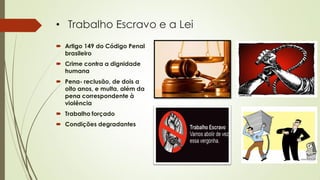 • Trabalho Escravo e a Lei
 Artigo 149 do Código Penal
brasileiro
 Crime contra a dignidade
humana
 Pena- reclusão, de dois a
oito anos, e multa, além da
pena correspondente à
violência
 Trabalho forçado
 Condições degradantes
 