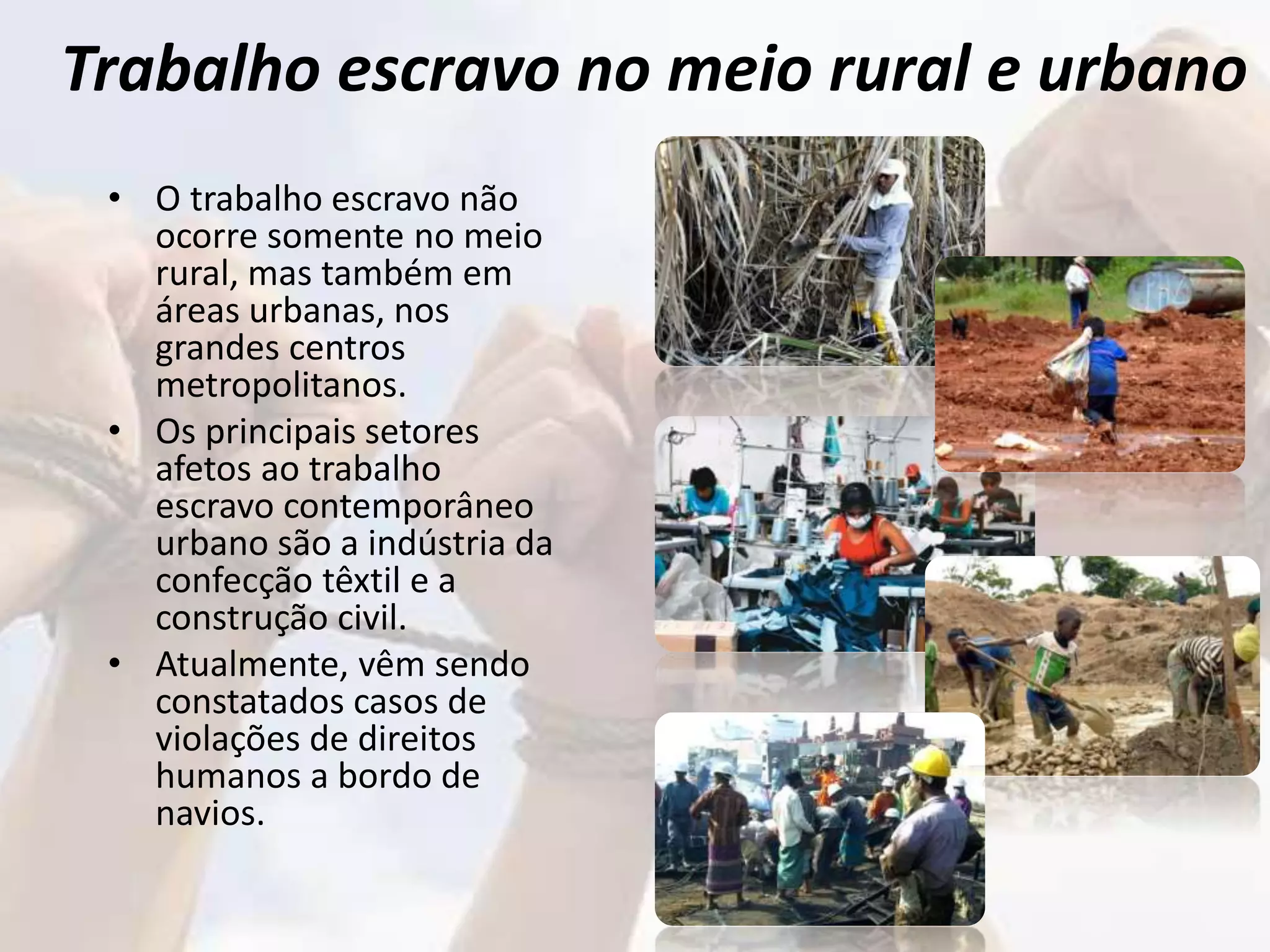 Trabalho escravo no meio rural e urbano
• O trabalho escravo não
ocorre somente no meio
rural, mas também em
áreas urbanas, nos
grandes centros
metropolitanos.
• Os principais setores
afetos ao trabalho
escravo contemporâneo
urbano são a indústria da
confecção têxtil e a
construção civil.
• Atualmente, vêm sendo
constatados casos de
violações de direitos
humanos a bordo de
navios.
 