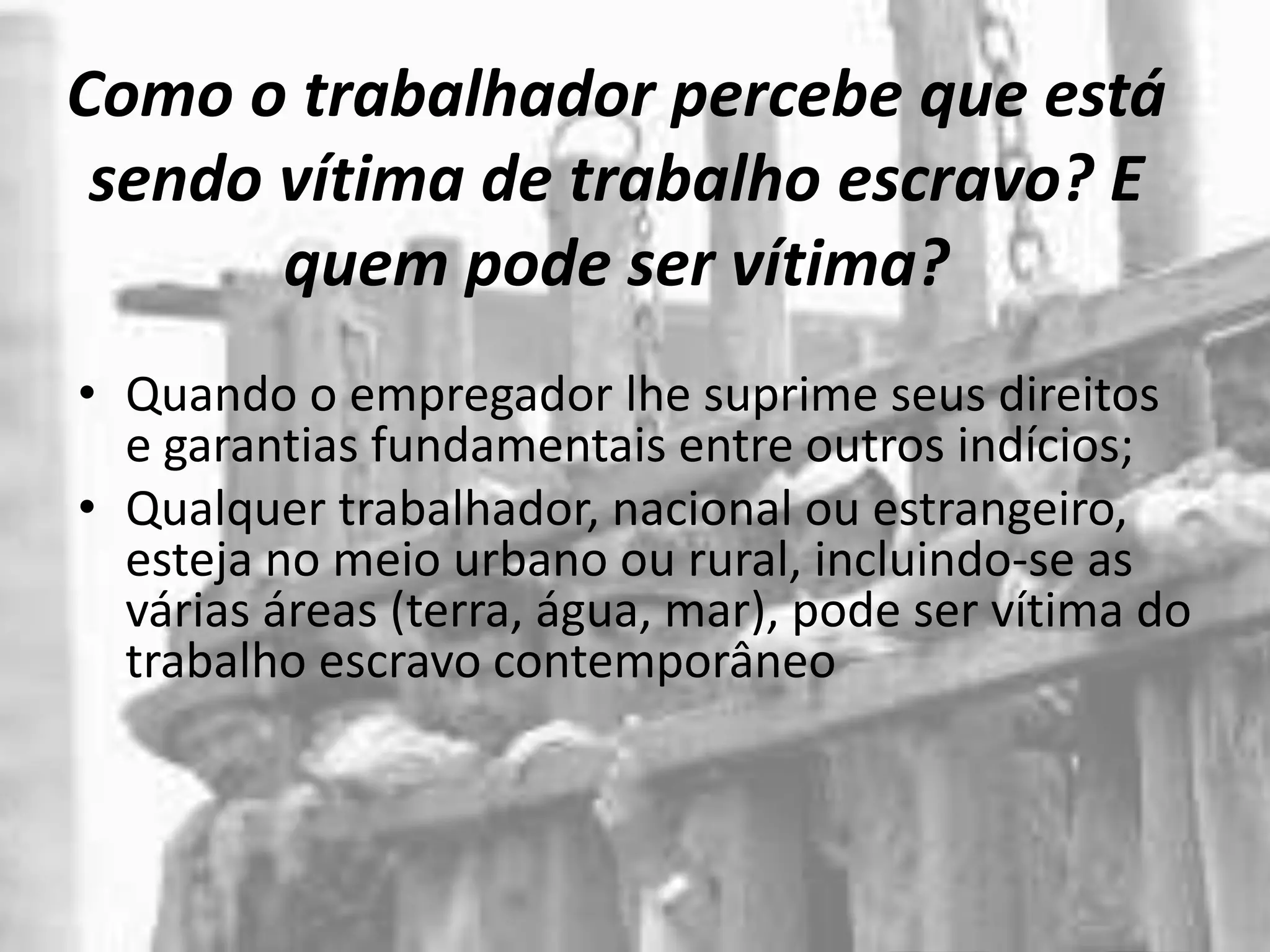 Como o trabalhador percebe que está
sendo vítima de trabalho escravo? E
quem pode ser vítima?
• Quando o empregador lhe suprime seus direitos
e garantias fundamentais entre outros indícios;
• Qualquer trabalhador, nacional ou estrangeiro,
esteja no meio urbano ou rural, incluindo-se as
várias áreas (terra, água, mar), pode ser vítima do
trabalho escravo contemporâneo
 