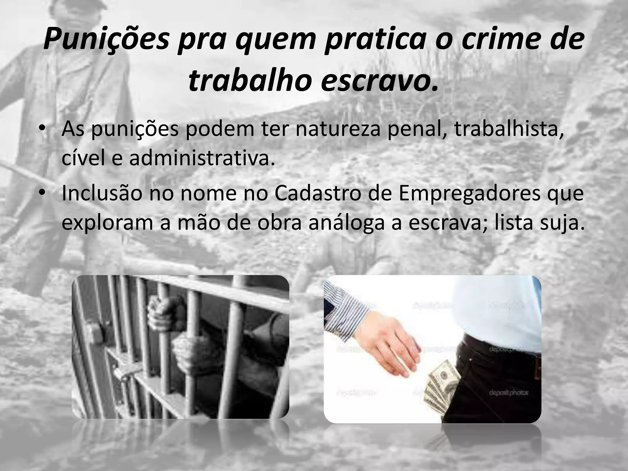 Punições pra quem pratica o crime de
trabalho escravo.
• As punições podem ter natureza penal, trabalhista,
cível e administrativa.
• Inclusão no nome no Cadastro de Empregadores que
exploram a mão de obra análoga a escrava; lista suja.
 