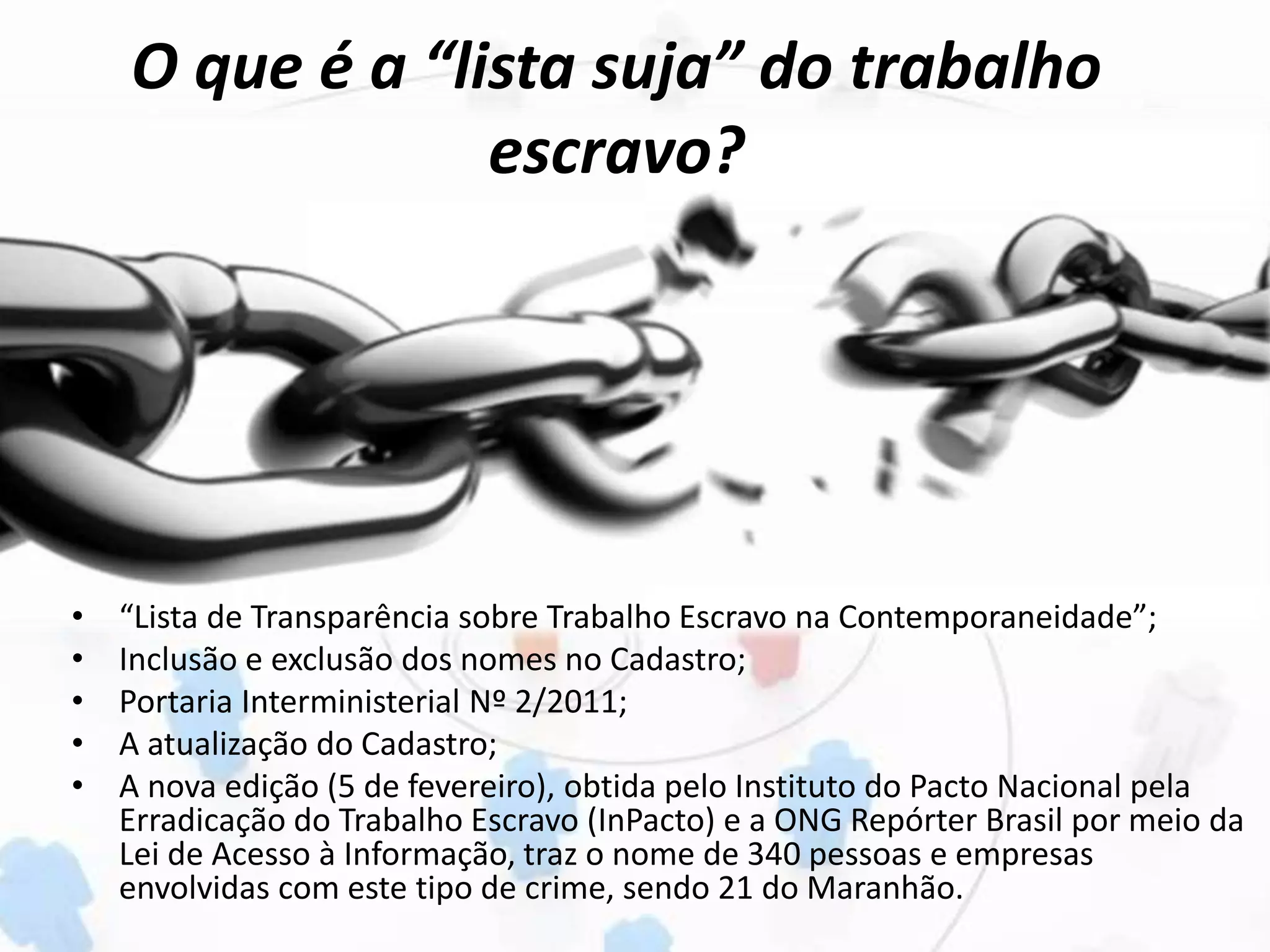O que é a “lista suja” do trabalho
escravo?
• “Lista de Transparência sobre Trabalho Escravo na Contemporaneidade”;
• Inclusão e exclusão dos nomes no Cadastro;
• Portaria Interministerial Nº 2/2011;
• A atualização do Cadastro;
• A nova edição (5 de fevereiro), obtida pelo Instituto do Pacto Nacional pela
Erradicação do Trabalho Escravo (InPacto) e a ONG Repórter Brasil por meio da
Lei de Acesso à Informação, traz o nome de 340 pessoas e empresas
envolvidas com este tipo de crime, sendo 21 do Maranhão.
 