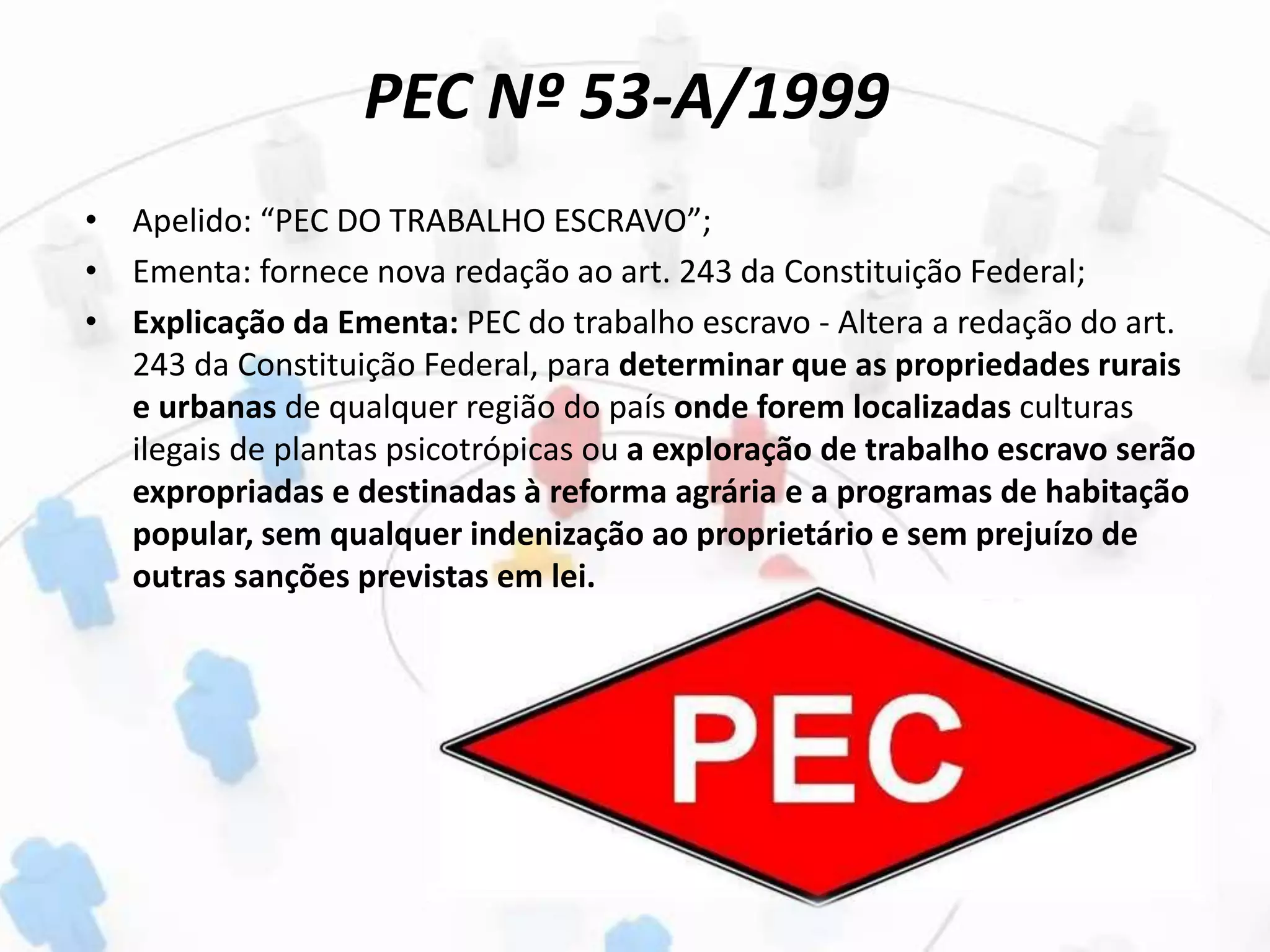 PEC Nº 53-A/1999
• Apelido: “PEC DO TRABALHO ESCRAVO”;
• Ementa: fornece nova redação ao art. 243 da Constituição Federal;
• Explicação da Ementa: PEC do trabalho escravo - Altera a redação do art.
243 da Constituição Federal, para determinar que as propriedades rurais
e urbanas de qualquer região do país onde forem localizadas culturas
ilegais de plantas psicotrópicas ou a exploração de trabalho escravo serão
expropriadas e destinadas à reforma agrária e a programas de habitação
popular, sem qualquer indenização ao proprietário e sem prejuízo de
outras sanções previstas em lei.
 