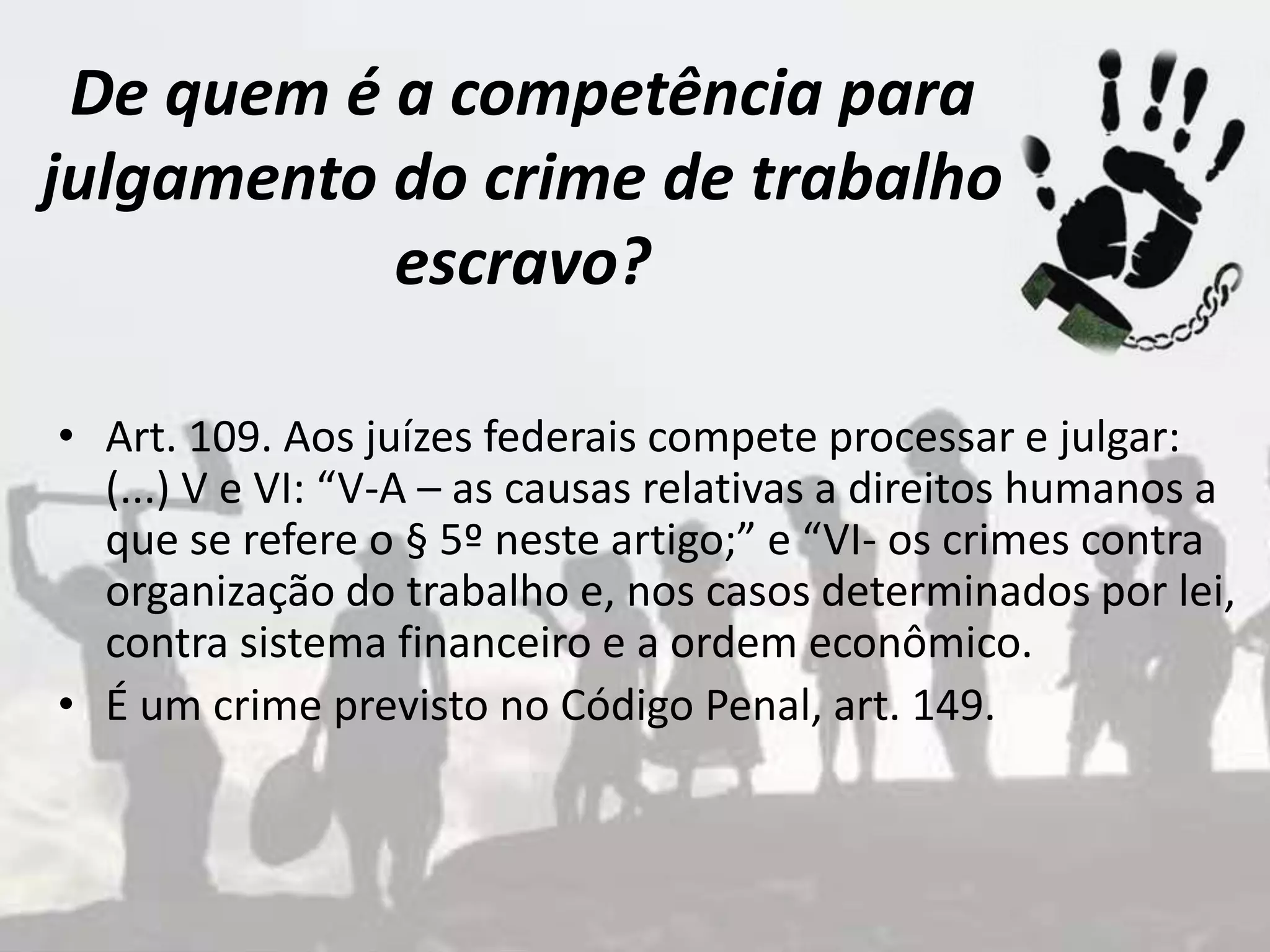 De quem é a competência para
julgamento do crime de trabalho
escravo?
• Art. 109. Aos juízes federais compete processar e julgar:
(...) V e VI: “V-A – as causas relativas a direitos humanos a
que se refere o § 5º neste artigo;” e “VI- os crimes contra
organização do trabalho e, nos casos determinados por lei,
contra sistema financeiro e a ordem econômico.
• É um crime previsto no Código Penal, art. 149.
 