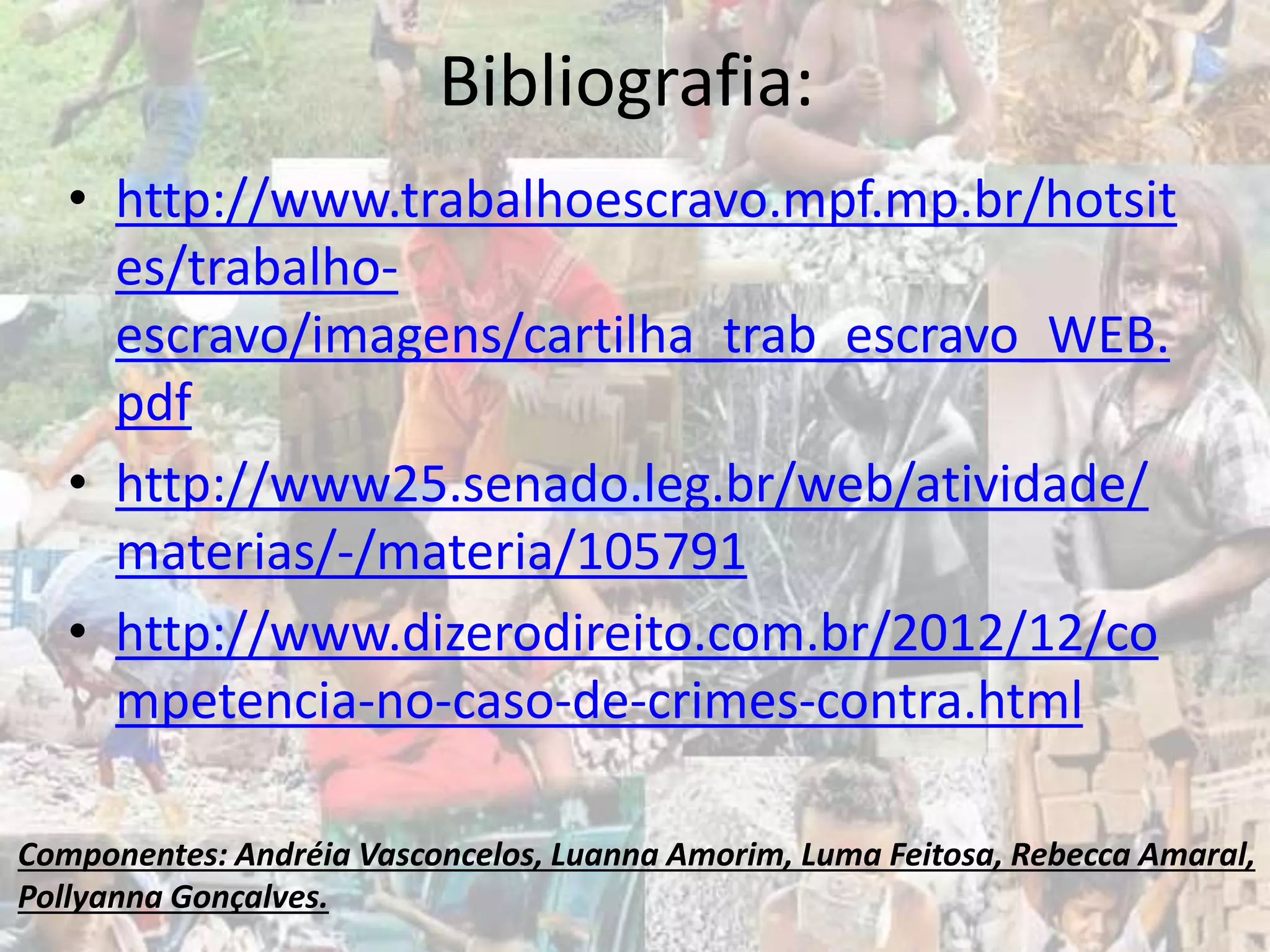 Bibliografia:
• http://www.trabalhoescravo.mpf.mp.br/hotsit
es/trabalho-
escravo/imagens/cartilha_trab_escravo_WEB.
pdf
• http://www25.senado.leg.br/web/atividade/
materias/-/materia/105791
• http://www.dizerodireito.com.br/2012/12/co
mpetencia-no-caso-de-crimes-contra.html
Componentes: Andréia Vasconcelos, Luanna Amorim, Luma Feitosa, Rebecca Amaral,
Pollyanna Gonçalves.
 
