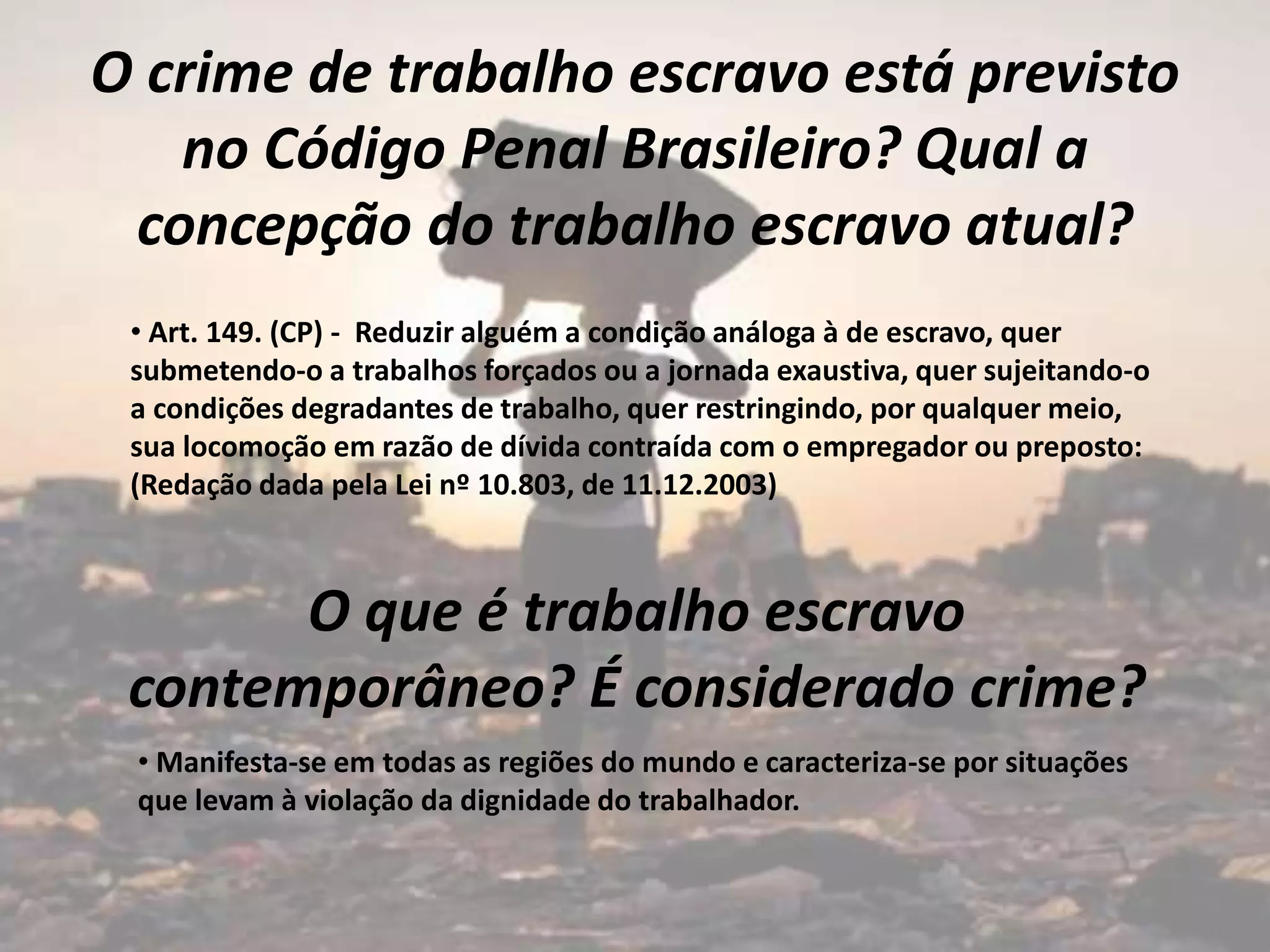 O crime de trabalho escravo está previsto
no Código Penal Brasileiro? Qual a
concepção do trabalho escravo atual?
• Art. 149. (CP) - Reduzir alguém a condição análoga à de escravo, quer
submetendo-o a trabalhos forçados ou a jornada exaustiva, quer sujeitando-o
a condições degradantes de trabalho, quer restringindo, por qualquer meio,
sua locomoção em razão de dívida contraída com o empregador ou preposto:
(Redação dada pela Lei nº 10.803, de 11.12.2003)
O que é trabalho escravo
contemporâneo? É considerado crime?
• Manifesta-se em todas as regiões do mundo e caracteriza-se por situações
que levam à violação da dignidade do trabalhador.
 