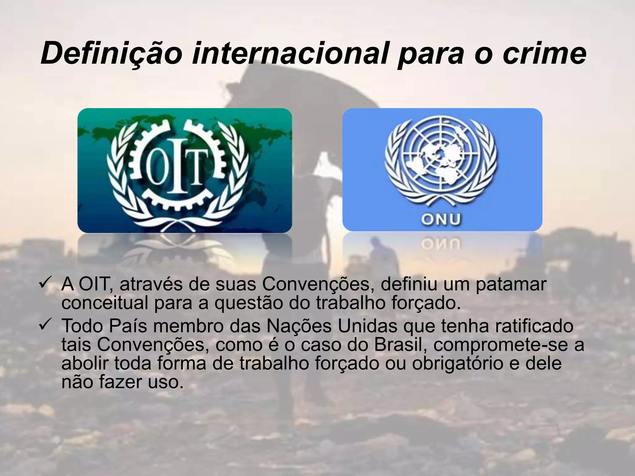 Definição internacional para o crime
 A OIT, através de suas Convenções, definiu um patamar
conceitual para a questão do trabalho forçado.
 Todo País membro das Nações Unidas que tenha ratificado
tais Convenções, como é o caso do Brasil, compromete-se a
abolir toda forma de trabalho forçado ou obrigatório e dele
não fazer uso.
 