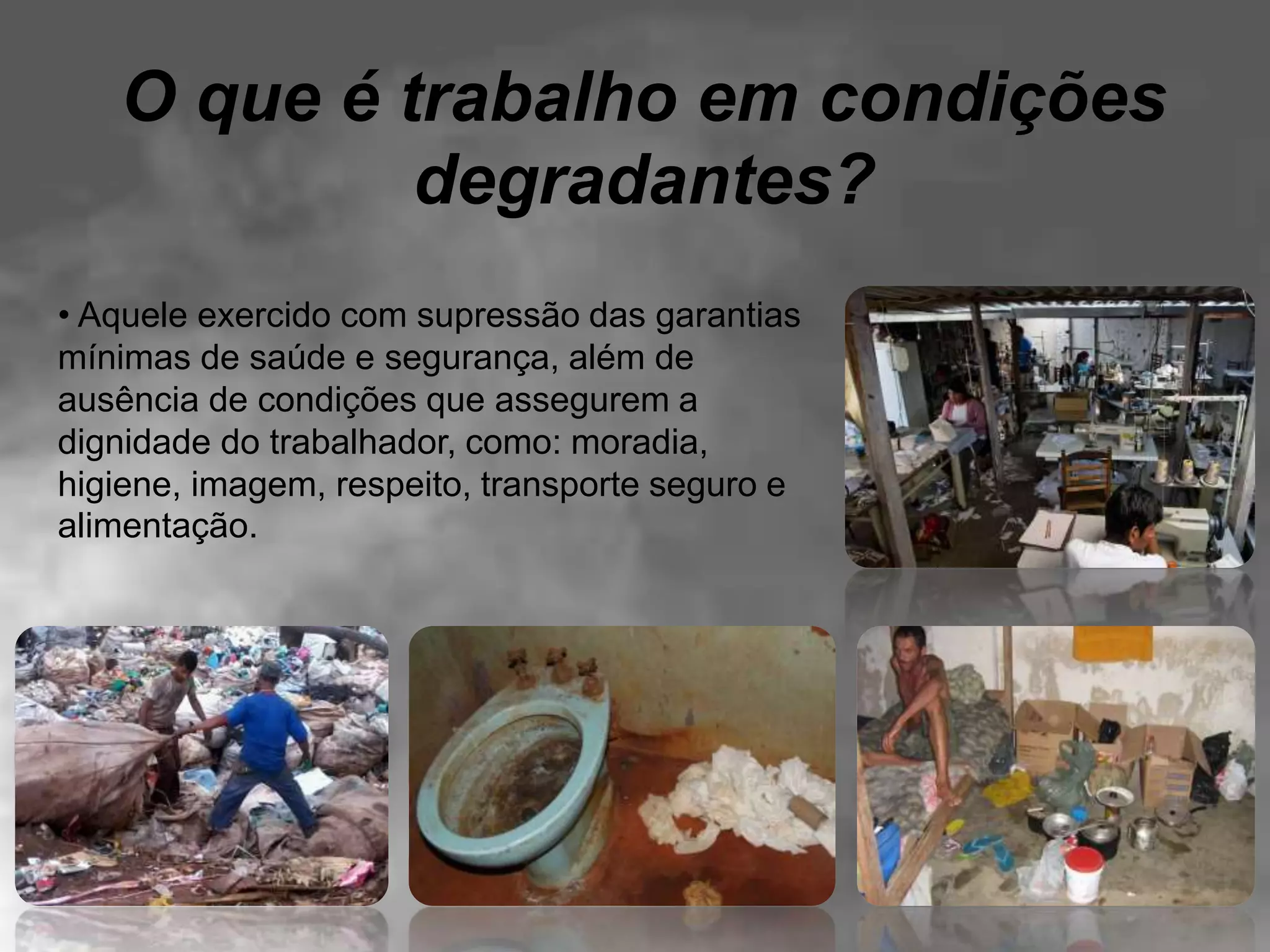 O que é trabalho em condições
degradantes?
• Aquele exercido com supressão das garantias
mínimas de saúde e segurança, além de
ausência de condições que assegurem a
dignidade do trabalhador, como: moradia,
higiene, imagem, respeito, transporte seguro e
alimentação.
 