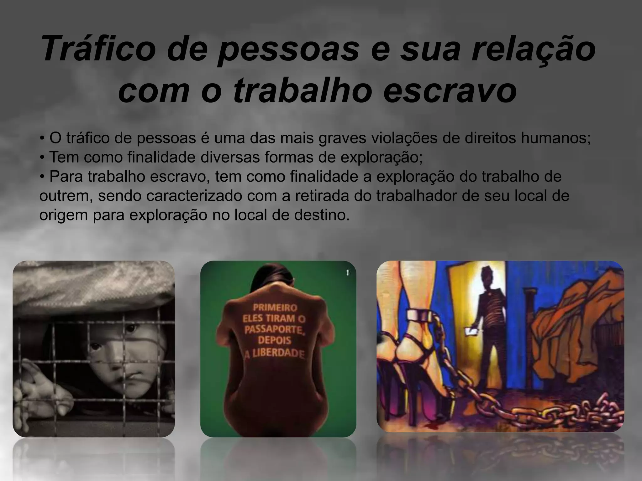 Tráfico de pessoas e sua relação
com o trabalho escravo
• O tráfico de pessoas é uma das mais graves violações de direitos humanos;
• Tem como finalidade diversas formas de exploração;
• Para trabalho escravo, tem como finalidade a exploração do trabalho de
outrem, sendo caracterizado com a retirada do trabalhador de seu local de
origem para exploração no local de destino.
 