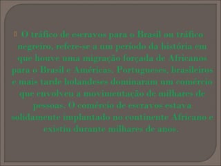 O tráfico de escravos para o Brasil ou tráfico
negreiro, refere-se a um período da história em
que houve uma migração forçada de Africanos
para o Brasil e Américas. Portugueses, brasileiros
e mais tarde holandeses dominaram um comércio
que envolveu a movimentação de milhares de
pessoas. O comércio de escravos estava
solidamente implantado no continente Africano e
existiu durante milhares de anos.


 