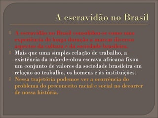 





A escravidão no Brasil consolidou-se como uma
experiência de longa duração a marcar diversos
aspectos da cultura e da sociedade brasileira.
Mais que uma simples relação de trabalho, a
existência da mão-de-obra escrava africana fixou
um conjunto de valores da sociedade brasileira em
relação ao trabalho, os homens e às instituições.
Nessa trajetória podemos ver a ocorrência do
problema do preconceito racial e social no decorrer
de nossa história.

 