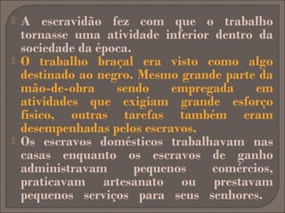 





A escravidão fez com que o trabalho
tornasse uma atividade inferior dentro da
sociedade da época.
O trabalho braçal era visto como algo
destinado ao negro. Mesmo grande parte da
mão-de-obra
sendo
empregada
em
atividades que exigiam grande esforço
físico, outras tarefas também eram
desempenhadas pelos escravos.
Os escravos domésticos trabalhavam nas
casas enquanto os escravos de ganho
administravam
pequenos
comércios,
praticavam artesanato ou prestavam
pequenos serviços para seus senhores.

 