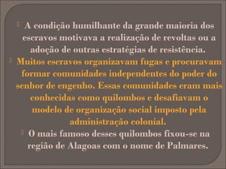 A condição humilhante da grande maioria dos
escravos motivava a realização de revoltas ou a
adoção de outras estratégias de resistência.
Muitos escravos organizavam fugas e procuravam
formar comunidades independentes do poder do
senhor de engenho. Essas comunidades eram mais
conhecidas como quilombos e desafiavam o
modelo de organização social imposto pela
administração colonial.
 O mais famoso desses quilombos fixou-se na
região de Alagoas com o nome de Palmares.




 