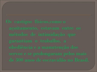 Os castigos físicos,como o
açoitamento, estavam entre os
métodos de intimidação que
garantiam o trabalho, a
obediência e a manutenção dos
servos e se prolongaram pelos mais
de 300 anos de escravidão no Brasil.

 
