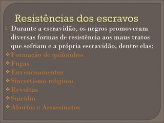 Durante a escravidão, os negros promoveram
diversas formas de resistência aos maus tratos
que sofriam e a própria escravidão, dentre elas:
 Formação de quilombos
 Fugas
 Envenenamentos
 Sincretismo religioso
 Revoltas
 Suicídio
 Abortos e Assassinatos


 