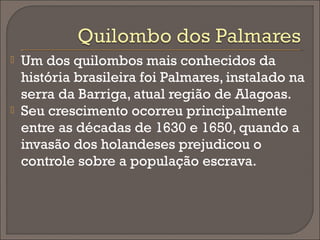 



Um dos quilombos mais conhecidos da
história brasileira foi Palmares, instalado na
serra da Barriga, atual região de Alagoas.
Seu crescimento ocorreu principalmente
entre as décadas de 1630 e 1650, quando a
invasão dos holandeses prejudicou o
controle sobre a população escrava.

 