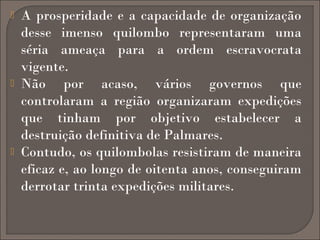 





A prosperidade e a capacidade de organização
desse imenso quilombo representaram uma
séria ameaça para a ordem escravocrata
vigente.
Não por acaso, vários governos que
controlaram a região organizaram expedições
que tinham por objetivo estabelecer a
destruição definitiva de Palmares.
Contudo, os quilombolas resistiram de maneira
eficaz e, ao longo de oitenta anos, conseguiram
derrotar trinta expedições militares.

 
