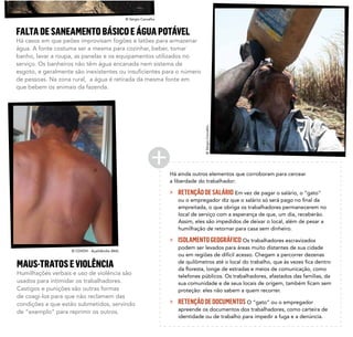 Há ainda outros elementos que corroboram para cercear
a liberdade do trabalhador:
» RETENÇÃODESALÁRIO Em vez de pagar o salário, o “gato”
empreitada, o que obriga os trabalhadores permanecerem no
local de serviço com a esperança de que, um dia, receberão.
Assim, eles são impedidos de deixar o local, além de pesar a
humilhação de retornar para casa sem dinheiro.
» ISOLAMENTOGEOGRÁFICO Os trabalhadores escravizados
podem ser levados para áreas muito distantes de sua cidade
ou em regiões de difícil acesso. Chegam a percorrer dezenas
telefones públicos. Os trabalhadores, afastados das famílias, da
proteção: eles não sabem a quem recorrer.
» RETENÇÃODEDOCUMENTOS O “gato” ou o empregador
apreende os documentos dos trabalhadores, como carteira de
identidade ou de trabalho para impedir a fuga e a denúncia.
FALTADESANEAMENTOBÁSICOEÁGUAPOTÁVEL
Há casos em que peões improvisam fogões e latões para armazenar
água. A fonte costuma ser a mesma para cozinhar, beber, tomar
banho, lavar a roupa, as panelas e os equipamentos utilizados no
serviço. Os banheiros não têm água encanada nem sistema de
de pessoas. Na zona rural, a água é retirada da mesma fonte em
que bebem os animais da fazenda.
MAUS-TRATOSEVIOLÊNCIA
Humilhações verbais e uso de violência são
usados para intimidar os trabalhadores.
Castigos e punições são outras formas
de coagi-los para que não reclamem das
condições a que estão submetidos, servindo
de “exemplo” para reprimir os outros.
© Sérgio Carvalho
©SérgioCarvalho
© CDVDH - Açaildândia (MA)
 