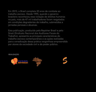 Em 2015, o Brasil completa 20 anos de combate ao
trabalho escravo. Desde 1995, quando o governo
brasileiro reconheceu essa violação de direitos humanos
no país, mais de 47 mil trabalhadores foram resgatados
em condições degradantes de trabalho, submetidos a
jornadas penosas e abusivas.
Esta publicação, produzida pela Repórter Brasil e pelo
Sinait (Sindicato Nacional dos Auditores Fiscais do
Trabalho), apresenta as principais características do
trabalho escravo contemporâneo e as ações realizadas
para a erradicação dessa prática vergonhosa empreendida
por atores da sociedade civil e do poder público.
RealizaçÃo
Trabalho escravo contemporâneo :: 20 anos de combate (1995 – 2015)
Pesquisa e texto: Edição: Gabi
Sérgio Carvalho
Tiragem: 8 mil cópias – Distribuição gratuita 2015 Livre reprodução, desde que citada fonte Copyleft – licença Creative
Commons 2.0
www.reporterbrasil.org.br / www.sinait.org.br
Sindicato Nacional dos
Auditores Fiscais do Trabalho
 