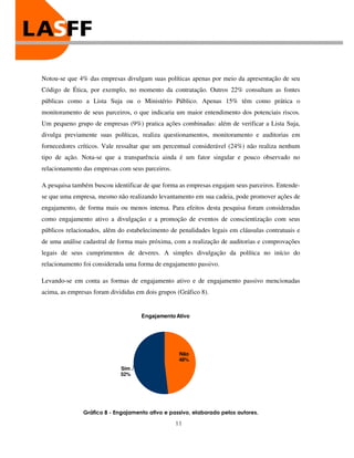 Notou-se que 4% das empresas divulgam suas políticas apenas por meio da apresentação de seu
Código de Ética, por exemplo, no momento da contratação. Outros 22% consultam as fontes
públicas como a Lista Suja ou o Ministério Público. Apenas 15% têm como prática o
monitoramento de seus parceiros, o que indicaria um maior entendimento dos potenciais riscos.
Um pequeno grupo de empresas (9%) pratica ações combinadas: além de verificar a Lista Suja,
divulga previamente suas políticas, realiza questionamentos, monitoramento e auditorias em
fornecedores críticos. Vale ressaltar que um percentual considerável (24%) não realiza nenhum
tipo de ação. Nota-se que a transparência ainda é um fator singular e pouco observado no
relacionamento das empresas com seus parceiros.

A pesquisa também buscou identificar de que forma as empresas engajam seus parceiros. Entende-
se que uma empresa, mesmo não realizando levantamento em sua cadeia, pode promover ações de
engajamento, de forma mais ou menos intensa. Para efeitos desta pesquisa foram consideradas
como engajamento ativo a divulgação e a promoção de eventos de conscientização com seus
públicos relacionados, além do estabelecimento de penalidades legais em cláusulas contratuais e
de uma análise cadastral de forma mais próxima, com a realização de auditorias e comprovações
legais de seus cumprimentos de deveres. A simples divulgação da política no início do
relacionamento foi considerada uma forma de engajamento passivo.

Levando-se em conta as formas de engajamento ativo e de engajamento passivo mencionadas
acima, as empresas foram divididas em dois grupos (Gráfico 8).


                                     Engajamento Ativo




                                                   Não
                                                   48%
                             Sim
                             52%




               Gráfico 8 - Engajamento ativo e passivo, elaborado pelos autores.

                                                  11
 
