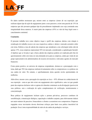 Os dados também mostraram que, mesmo entre as empresas cientes de sua exposição, que
realizam algum tipo de ação de engajamento junto a seus parceiros, existe uma parcela de 13% de
empresas que não possuem qualquer tipo de procedimento implantado caso seja constatada uma
irregularidade dessa natureza. A maior parte das empresas (43%) se vale da força legal como o
cancelamento contratual.

Conclusões

O presente trabalho teve como objetivo traçar o perfil das empresas abertas com relação à
erradicação do trabalho escravo em suas respectivas cadeias e alertar o mercado acionário sobre
este tema. Embora a taxa de adesão das empresas que atenderam a esta solicitação tenha sido de
apenas 17%, essas empresas representam 52% do mercado, considerando a capitalização bursátil.
A hipótese que se levanta é que a baixa adesão das empresas poderia ser explicada pelo fato do
questionamento sobre este tema ser uma demanda nova para as empresas, ainda que vinda de um
grupo representativo de administradores de recursos de terceiros e relevantes agentes do mercado
financeiro.

Como ponto positivo, no universo de empresas respondentes, destaca-se a preocupação com o
tema, dado que 76% das empresas realizam levantamento sobre os compromissos e as práticas em
sua cadeia de valor. No entanto, o aprofundamento desta questão revela oportunidades de
melhorias.

Além disso, mesmo com a percepção da exposição ao risco – 83% afirmam ter conhecimento de
sua exposição - nota-se que não existe um engajamento ativo significativo, uma vez que grande
parte das empresas declarou valer-se apenas de cláusulas contratuais ou da divulgação (passiva) de
suas políticas, sem a realização de ações complementares de verificação, monitoramento e
conscientização.

Boas práticas de engajamento incluem ações e postura pró-ativas, processos contínuos de
sensibilização, comunicação dialógica, capacitação e trabalho conjunto, para efetivamente induzir
um maior número de parceiros, fornecedores e clientes a assumirem esse compromisso. Empresas
engajadas nesse movimento devem direcionar esforços para banir essa prática inaceitável de
produção. Essa é uma responsabilidade de todo elo da cadeia de produção e serviços.

                                                  13
 