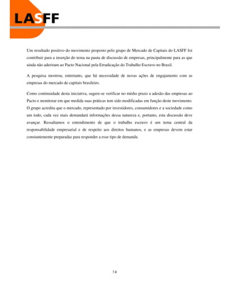 Um resultado positivo do movimento proposto pelo grupo de Mercado de Capitais do LASFF foi
contribuir para a inserção do tema na pauta de discussão de empresas, principalmente para as que
ainda não aderiram ao Pacto Nacional pela Erradicação do Trabalho Escravo no Brasil.

A pesquisa mostrou, entretanto, que há necessidade de novas ações de engajamento com as
empresas do mercado de capitais brasileiro.

Como continuidade desta iniciativa, sugere-se verificar no médio prazo a adesão das empresas ao
Pacto e monitorar em que medida suas práticas tem sido modificadas em função deste movimento.
O grupo acredita que o mercado, representado por investidores, consumidores e a sociedade como
um todo, cada vez mais demandará informações dessa natureza e, portanto, esta discussão deve
avançar. Ressaltamos o entendimento de que o trabalho escravo é um tema central da
responsabilidade empresarial e de respeito aos direitos humanos, e as empresas devem estar
constantemente preparadas para responder a esse tipo de demanda.




                                                 14
 