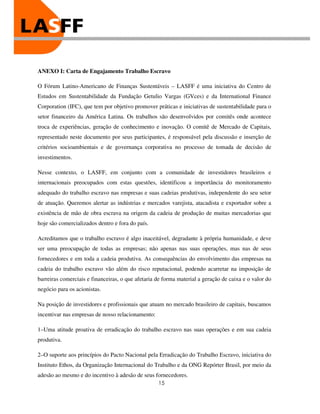 ANEXO I: Carta de Engajamento Trabalho Escravo

O Fórum Latino-Americano de Finanças Sustentáveis – LASFF é uma iniciativa do Centro de
Estudos em Sustentabilidade da Fundação Getulio Vargas (GVces) e da International Finance
Corporation (IFC), que tem por objetivo promover práticas e iniciativas de sustentabilidade para o
setor financeiro da América Latina. Os trabalhos são desenvolvidos por comitês onde acontece
troca de experiências, geração de conhecimento e inovação. O comitê de Mercado de Capitais,
representado neste documento por seus participantes, é responsável pela discussão e inserção de
critérios socioambientais e de governança corporativa no processo de tomada de decisão de
investimentos.

Nesse contexto, o LASFF, em conjunto com a comunidade de investidores brasileiros e
internacionais preocupados com estas questões, identificou a importância do monitoramento
adequado do trabalho escravo nas empresas e suas cadeias produtivas, independente do seu setor
de atuação. Queremos alertar as indústrias e mercados varejista, atacadista e exportador sobre a
existência de mão de obra escrava na origem da cadeia de produção de muitas mercadorias que
hoje são comercializados dentro e fora do país.

Acreditamos que o trabalho escravo é algo inaceitável, degradante à própria humanidade, e deve
ser uma preocupação de todas as empresas; não apenas nas suas operações, mas nas de seus
fornecedores e em toda a cadeia produtiva. As consequências do envolvimento das empresas na
cadeia do trabalho escravo vão além do risco reputacional, podendo acarretar na imposição de
barreiras comerciais e financeiras, o que afetaria de forma material a geração de caixa e o valor do
negócio para os acionistas.

Na posição de investidores e profissionais que atuam no mercado brasileiro de capitais, buscamos
incentivar nas empresas de nosso relacionamento:

1–Uma atitude proativa de erradicação do trabalho escravo nas suas operações e em sua cadeia
produtiva.

2–O suporte aos princípios do Pacto Nacional pela Erradicação do Trabalho Escravo, iniciativa do
Instituto Ethos, da Organização Internacional do Trabalho e da ONG Repórter Brasil, por meio da
adesão ao mesmo e do incentivo à adesão de seus fornecedores.
                                                   15
 