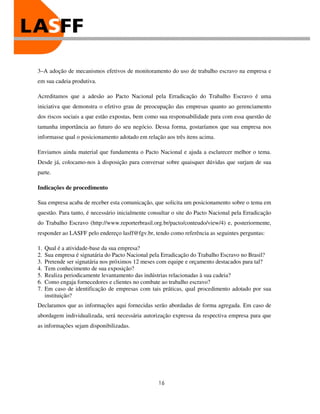 3–A adoção de mecanismos efetivos de monitoramento do uso de trabalho escravo na empresa e
em sua cadeia produtiva.

Acreditamos que a adesão ao Pacto Nacional pela Erradicação do Trabalho Escravo é uma
iniciativa que demonstra o efetivo grau de preocupação das empresas quanto ao gerenciamento
dos riscos sociais a que estão expostas, bem como sua responsabilidade para com essa questão de
tamanha importância ao futuro do seu negócio. Dessa forma, gostaríamos que sua empresa nos
informasse qual o posicionamento adotado em relação aos três itens acima.

Enviamos ainda material que fundamenta o Pacto Nacional e ajuda a esclarecer melhor o tema.
Desde já, colocamo-nos à disposição para conversar sobre quaisquer dúvidas que surjam de sua
parte.

Indicações de procedimento

Sua empresa acaba de receber esta comunicação, que solicita um posicionamento sobre o tema em
questão. Para tanto, é necessário inicialmente consultar o site do Pacto Nacional pela Erradicação
do Trabalho Escravo (http://www.reporterbrasil.org.br/pacto/conteudo/view/4) e, posteriormente,
responder ao LASFF pelo endereço lasff@fgv.br, tendo como referência as seguintes perguntas:

1.   Qual é a atividade-base da sua empresa?
2.   Sua empresa é signatária do Pacto Nacional pela Erradicação do Trabalho Escravo no Brasil?
3.   Pretende ser signatária nos próximos 12 meses com equipe e orçamento destacados para tal?
4.   Tem conhecimento de sua exposição?
5.   Realiza periodicamente levantamento das indústrias relacionadas à sua cadeia?
6.   Como engaja fornecedores e clientes no combate ao trabalho escravo?
7.   Em caso de identificação de empresas com tais práticas, qual procedimento adotado por sua
     instituição?
Declaramos que as informações aqui fornecidas serão abordadas de forma agregada. Em caso de
abordagem individualizada, será necessária autorização expressa da respectiva empresa para que
as informações sejam disponibilizadas.




                                                  16
 