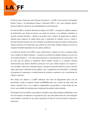 O Fórum Latino-Americano sobre Finanças Sustentáveis – LASFF é uma iniciativa da Fundação
Getulio Vargas e da International Finance Corporation (IFC) e tem como principal objetivo
promover práticas e iniciativas de sustentabilidade no setor financeiro.

No final de 2008, o comitê de Mercado de Capitais do LASFF – um grupo de trabalho composto
de profissionais que atuam em bancos, em gestão de recursos e em entidades vinculadas ao
mercado acionário brasileiro – idealizou um projeto com o objetivo de diagnosticar as práticas
adotadas pelas empresas de capital aberto para a erradicação do trabalho escravo e alertar o
mercado acionário brasileiro dos riscos atrelados ao problema de empresas listadas em bolsa terem
vínculo comercial com fornecedores que utilizam, de certa forma, trabalho análogo ao escravo ou
situação de trabalho degradante em suas cadeias produtivas.

A essência da iniciativa do LASFF é gerar conhecimento a respeito de como as empresas lidam
com a temática de direitos humanos – centrado na ocorrência de trabalho análogo ao escravo em
suas cadeias produtivas – e de como operacionalizam os relacionamentos com fornecedores a fim
de evitar que tais práticas se perpetuem. Busca também levantar se as empresas realizam
monitoramento que permita identificar potenciais riscos que venham impactar seus negócios e
suas atividades. Além disso, pretende chamar a atenção do mercado brasileiro de que é possível
adotar ações para o banimento dessas práticas, com o engajamento de fornecedores, a realização
de programas de capacitação, o estabelecimento de restrições contratuais e até o cancelamento de
relações comerciais.

Para atingir esse objetivo, o LASFF endereçou uma Carta de Engajamento junto com um
questionário a todas as empresas listadas na BM&FBovespa com o intuito de saber como elas
tratam a questão. Isto é, se as empresas compreendem sua gravidade, se estão cientes de seus
riscos e que medidas são adotadas para a erradicação das práticas ainda existentes.

Na perspectiva de investidores, uma empresa vinculada a uma cadeia produtiva problemática corre
riscos de imagem, de reputação e de geração de caixa, que tanto podem afetar seu valor intangível
como também a valoração de suas ações negociadas em bolsa no caso de restrições comerciais e
financeiras.



                                                    3
 