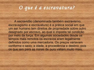 O que é a escravatura? A escravidão (denominada também escravismo, escravagismo e escravatura) é a prática social em que um ser humano tem direitos de propriedade sobre outro designado por escravo, ao qual é imposta tal condição por meio da força. Em algumas sociedades desde os tempos mais remotos os escravos eram legalmente definidos como uma mercadoria. Os preços variavam conforme o sexo, a idade, a procedência e destino, pois os que iam para as minas de ouro valiam muito mais. 