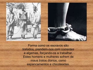 Forma como os escravos são tratados, prendem-nos com correntes e algemas, forçando-os a trabalhar. Estes homens e mulheres sofrem de maus tratos diários, como espancamentos e chicoteadas. 