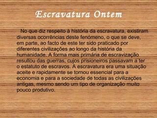 Escravatura Ontem No que diz respeito à história da escravatura, existiram diversas ocorrências deste fenómeno, o que se deve, em parte, ao facto de este ter sido praticado por diferentes civilizações ao longo da história da humanidade. A forma mais primária de escravização resultou das guerras, cujos prisioneiros passavam a ter o estatuto de escravos. A escravatura era uma situação aceite e rapidamente se tornou essencial para a economia e para a sociedade de todas as civilizações antigas, mesmo sendo um tipo de organização muito pouco produtivo.  