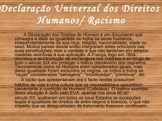 Declaração Universal dos Direitos  Humanos/ Racismo A Declaração dos Direitos do Homem é um documento que consagra a ideia da igualdade de todos os seres humanos, independentemente da sua raça, religião, nacionalidade, idade ou sexo. Muitos países desde então integraram estes princípios nas suas constituições, mas a verdade é que não tardaram em adoptar medidas restritivas à sua aplicação. A França, logo em 1804, decretou a re-introdução da escravatura nas colónias e ao longo de todo o século XIX em proteger o tráfico clandestino dos negreiros. Teoricamente todos os Homens eram considerados iguais, mas desta igualdade foram excluídos os negros, os índios e todos as "raças" consideradas "selvagens", "incivilizadas", "primitivas", etc.  A razão que apresentavam era o facto destes possuírem hábitos de vida e uma cultura que os impossibilitava assumirem plenamente a condição de Homens (Cidadãos). O melhor exemplo desta situação é dado pelo EUA: apenas nos anos 60 do  século XX, acabaram em todos os seus Estados as excepções legais à igualdade de direitos de entre negros e brancos, o que não impediu que as desigualdades de tratamento tivessem continuado.   