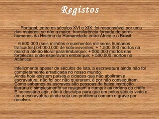 Registos Portugal, entre os séculos XVI e XIX, foi responsável por uma das maiores, se não a maior, transferência forçada de seres humanos da História da Humanidade entre África e o Brasil. -  6.500.000 (seis milhões e quinhentos mil seres humanos traficados):b4.000.000 de sobreviventes; + 1.500.000 mortos na marcha até ao litoral para embarque; + 500.000 mortos nas fortalezas onde esperavam embarque; + 500.000 mortos no Atlântico.   Infelizmente apesar de séculos de luta, a escravatura ainda não foi completamente erradicada no nosso mundo.  Ainda hoje existem países e cidades que não aboliram a escravatura, não foi por não quererem, é por não conseguirem. Como sabemos os escravos são pessoas de baixa instrução literária e simplesmente se resignam a cumprir as ordens do chefe. É necessário agir, não à desculpa para que em pelos século vinte e um a escravatura ainda seja um problema comum e grave por resolver. 