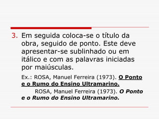 3. Em seguida coloca-se o título da
   obra, seguido de ponto. Este deve
   apresentar-se sublinhado ou em
   itálico e com as palavras iniciadas
   por maiúsculas.
   Ex.: ROSA, Manuel Ferreira (1973). O Ponto
   e o Rumo do Ensino Ultramarino.
        ROSA, Manuel Ferreira (1973). O Ponto
   e o Rumo do Ensino Ultramarino.
 