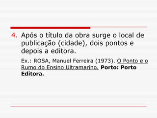 4. Após o título da obra surge o local de
   publicação (cidade), dois pontos e
   depois a editora.
   Ex.: ROSA, Manuel Ferreira (1973). O Ponto e o
   Rumo do Ensino Ultramarino. Porto: Porto
   Editora.
 